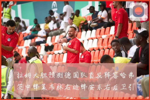 拉姆大胆预测德国队首发阵容哈弗茨中锋莱韦林右边锋安东右后卫引发热议