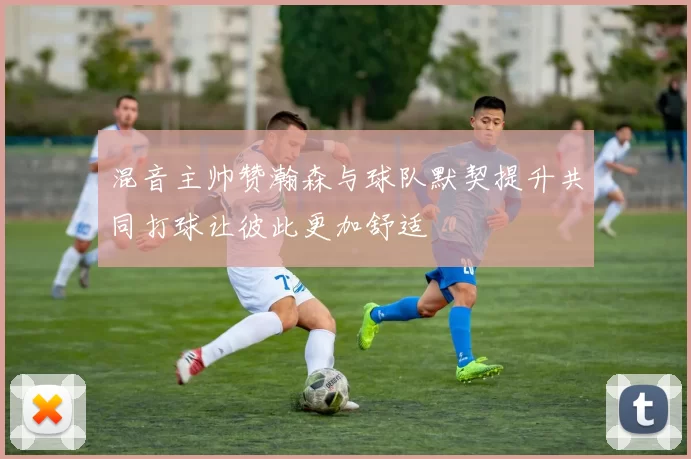 混音主帅赞瀚森与球队默契提升共同打球让彼此更加舒适