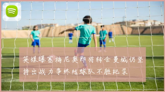 英媒曝塞梅尼奥即将转会曼城仍坚持出战力争终结球队不胜纪录