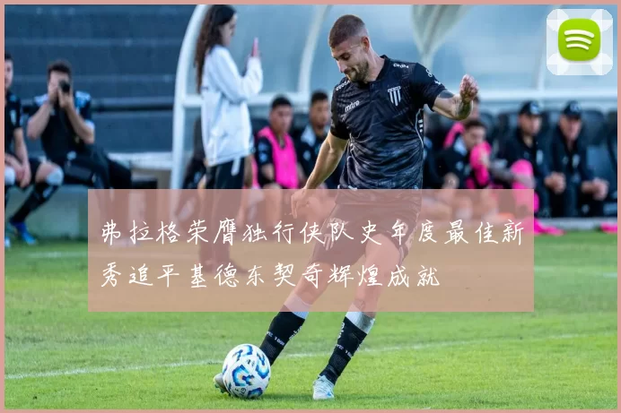 弗拉格荣膺独行侠队史年度最佳新秀追平基德东契奇辉煌成就