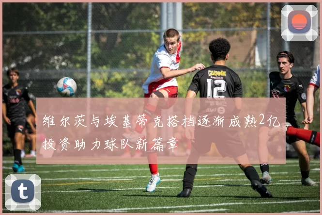 维尔茨与埃基蒂克搭档逐渐成熟2亿投资助力球队新篇章