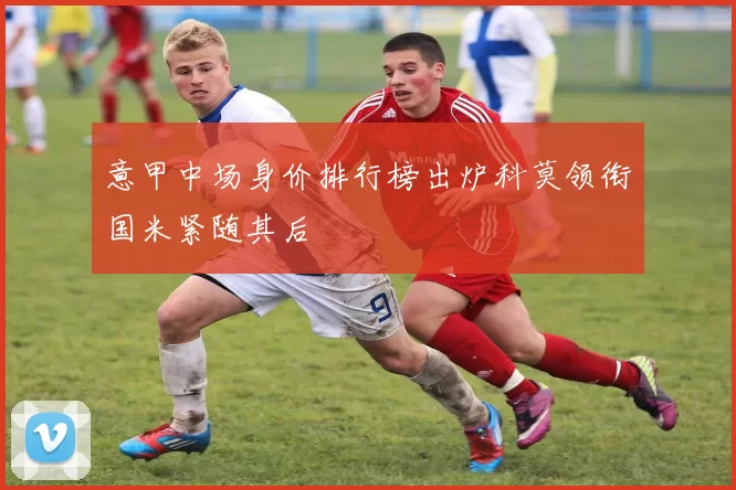 意甲中场身价排行榜出炉科莫领衔国米紧随其后
