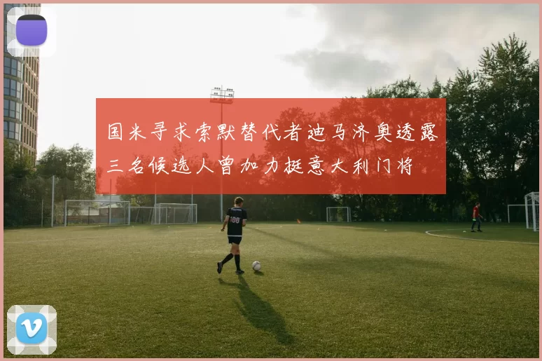 国米寻求索默替代者迪马济奥透露三名候选人曾加力挺意大利门将