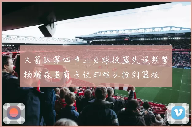 火箭队第四节三分球投篮失误频繁杨瀚森虽有卡位却难以抢到篮板