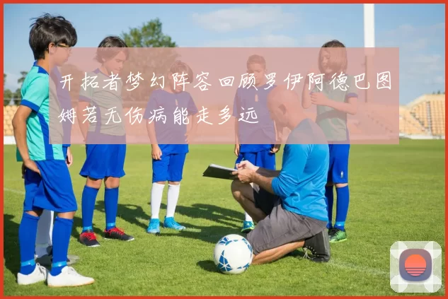 开拓者梦幻阵容回顾罗伊阿德巴图姆若无伤病能走多远