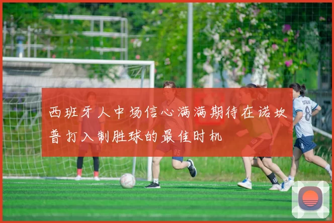 西班牙人中场信心满满期待在诺坎普打入制胜球的最佳时机