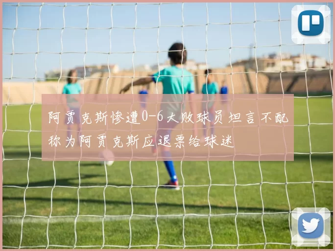 阿贾克斯惨遭0-6大败球员坦言不配称为阿贾克斯应退票给球迷